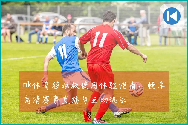 mk体育移动版使用体验指南,畅享高清赛事直播与互动玩法